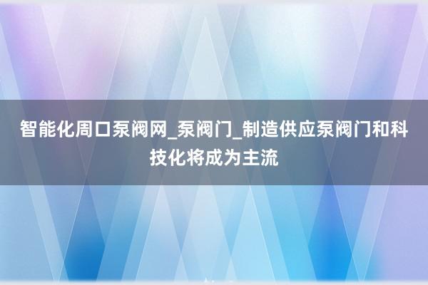 智能化周口泵阀网_泵阀门_制造供应泵阀门和科技化将成为主流